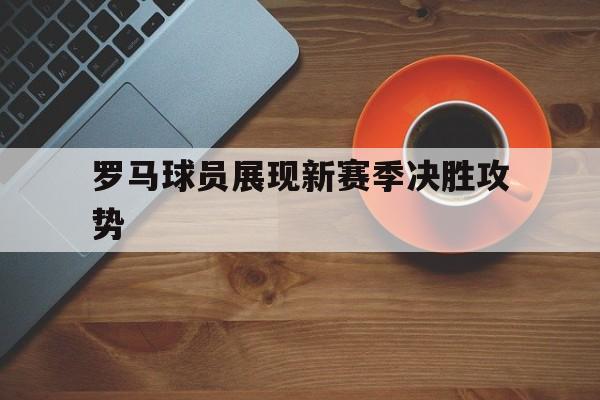 九游体育官网-罗马球员展现新赛季决胜攻势